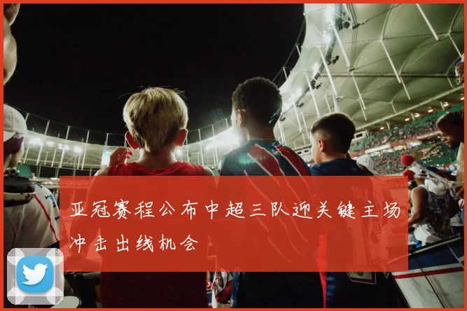亚冠赛程公布中超三队迎关键主场冲击出线机会