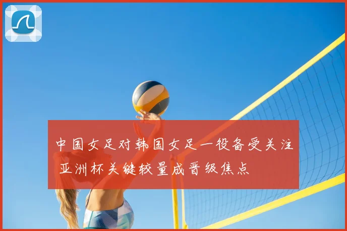 中国女足对韩国女足一役备受关注 亚洲杯关键较量成晋级焦点