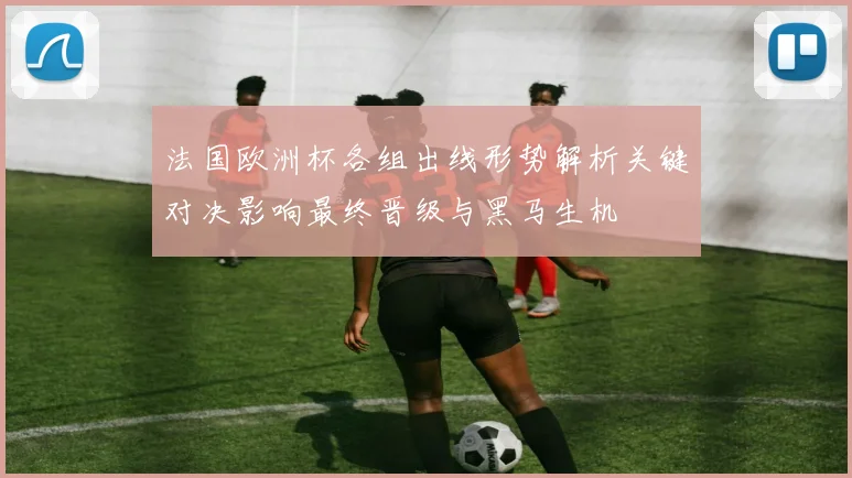 法国欧洲杯各组出线形势解析关键对决影响最终晋级与黑马生机