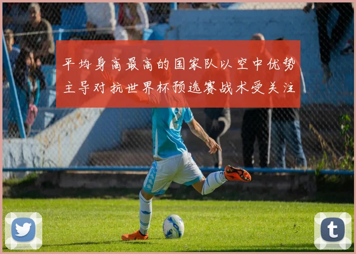 平均身高最高的国家队以空中优势主导对抗世界杯预选赛战术受关注