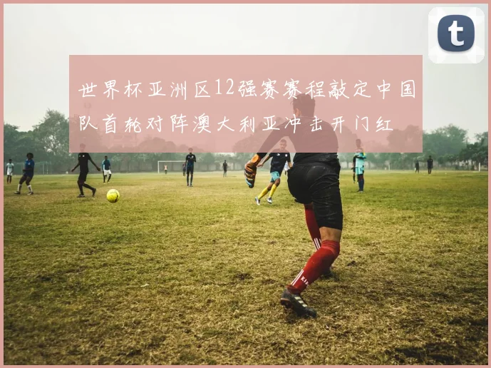 世界杯亚洲区12强赛赛程敲定中国队首轮对阵澳大利亚冲击开门红