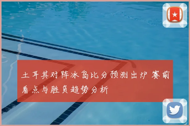 土耳其对阵冰岛比分预测出炉 赛前看点与胜负趋势分析