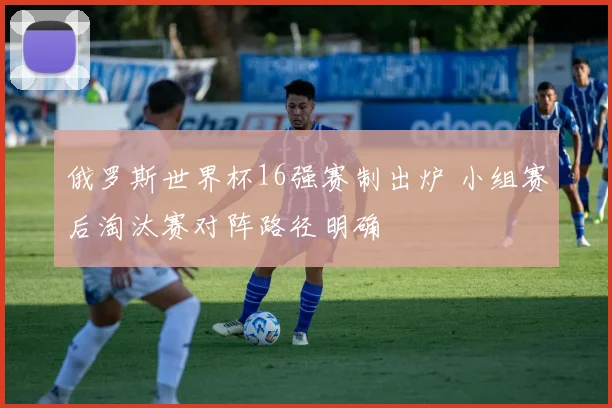 俄罗斯世界杯16强赛制出炉 小组赛后淘汰赛对阵路径明确