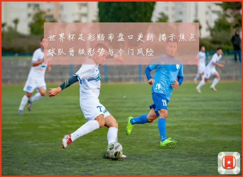世界杯足彩赔率盘口更新 揭示焦点球队晋级形势与冷门风险