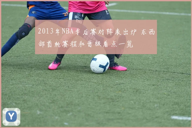 2013年NBA季后赛对阵表出炉 东西部首轮赛程和晋级看点一览