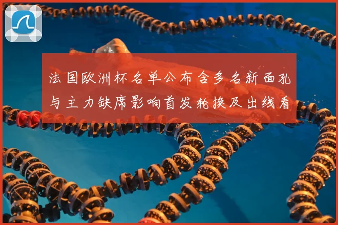 法国欧洲杯名单公布含多名新面孔与主力缺席影响首发轮换及出线看点