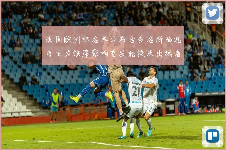 法国欧洲杯名单公布含多名新面孔与主力缺席影响首发轮换及出线看点