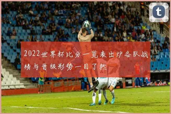 2022世界杯比分一览表出炉各队战绩与晋级形势一目了然