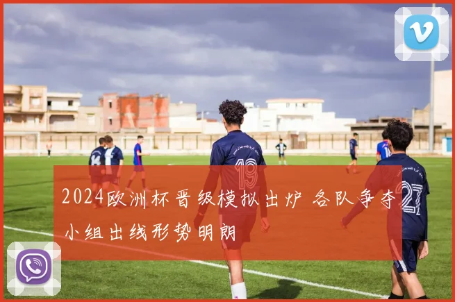 2024欧洲杯晋级模拟出炉 各队争夺小组出线形势明朗