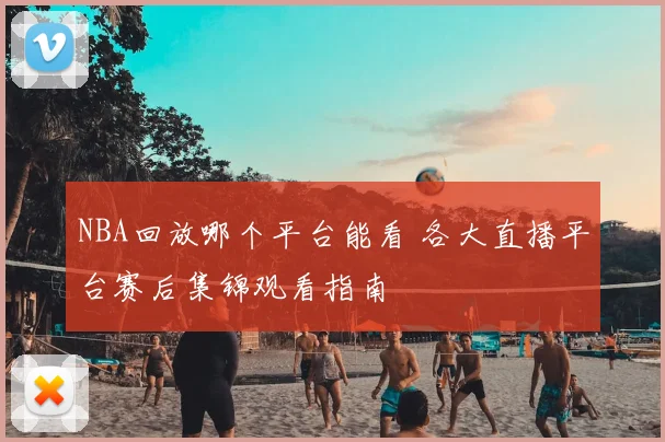 NBA回放哪个平台能看 各大直播平台赛后集锦观看指南
