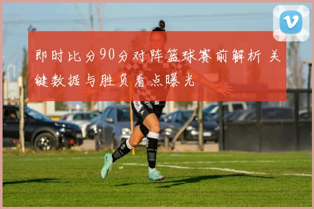即时比分90分对阵篮球赛前解析 关键数据与胜负看点曝光