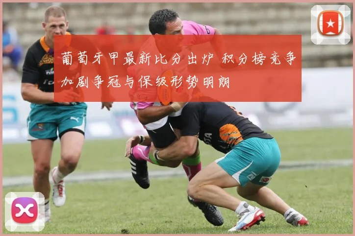 葡萄牙甲最新比分出炉 积分榜竞争加剧争冠与保级形势明朗