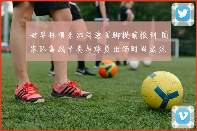 世界杯俱乐部同意国脚提前报到 国家队备战节奏与球员出场时间成焦点
