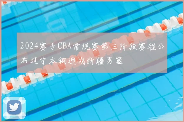 2024赛季CBA常规赛第三阶段赛程公布辽宁本钢迎战新疆男篮