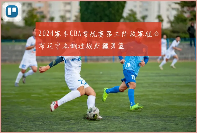 2024赛季CBA常规赛第三阶段赛程公布辽宁本钢迎战新疆男篮