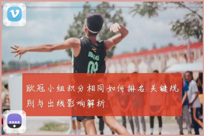 欧冠小组积分相同如何排名 关键规则与出线影响解析