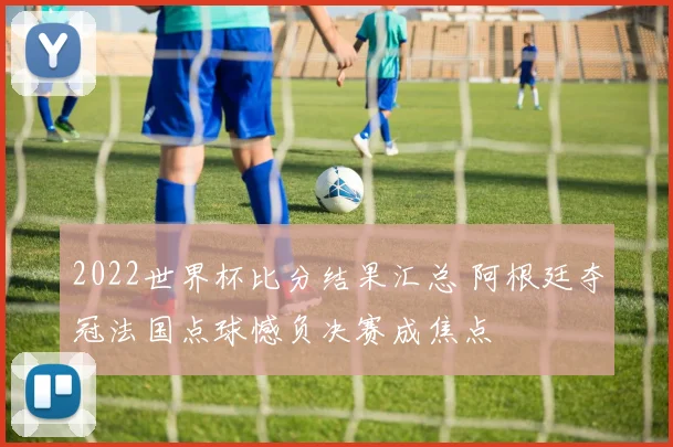 2022世界杯比分结果汇总 阿根廷夺冠法国点球憾负决赛成焦点