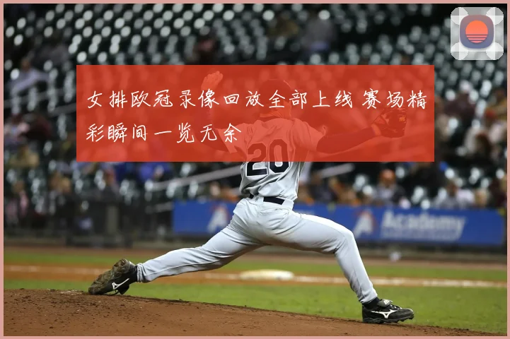 女排欧冠录像回放全部上线 赛场精彩瞬间一览无余