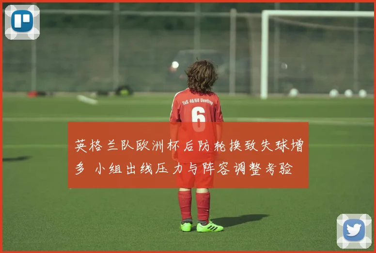 英格兰队欧洲杯后防轮换致失球增多 小组出线压力与阵容调整考验