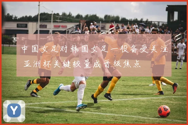 中国女足对韩国女足一役备受关注 亚洲杯关键较量成晋级焦点