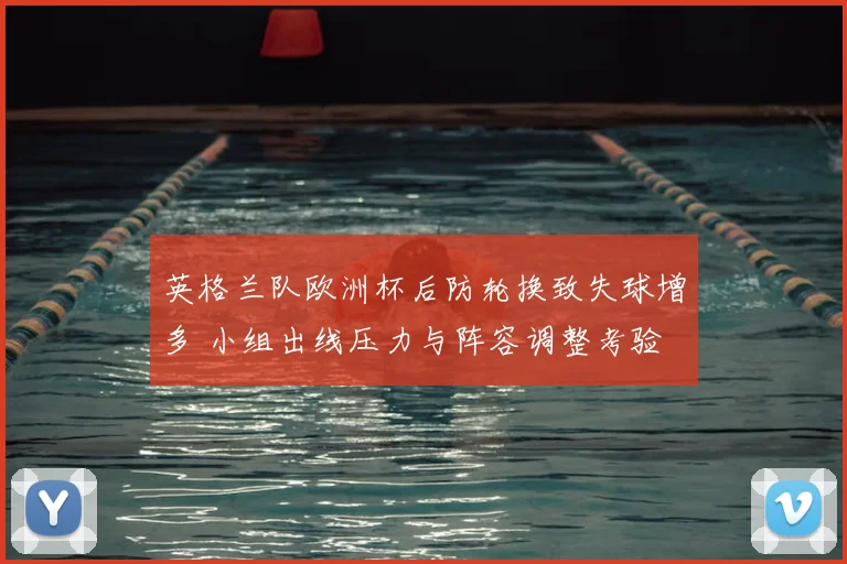 英格兰队欧洲杯后防轮换致失球增多 小组出线压力与阵容调整考验