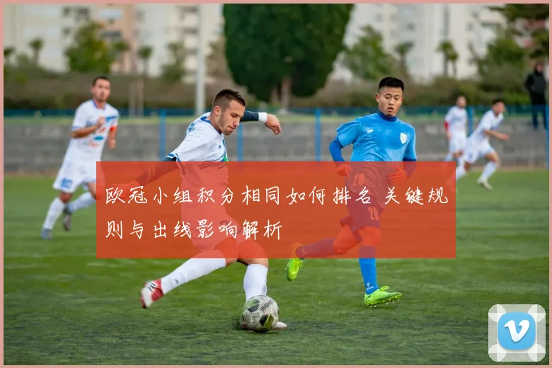 欧冠小组积分相同如何排名 关键规则与出线影响解析