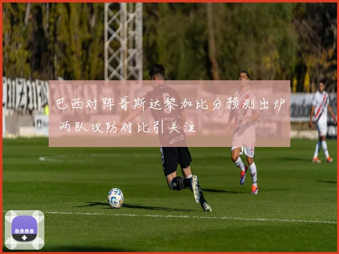 巴西对阵哥斯达黎加比分预测出炉 两队攻防对比引关注