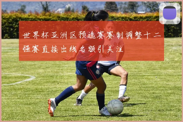 世界杯亚洲区预选赛赛制调整十二强赛直接出线名额引关注