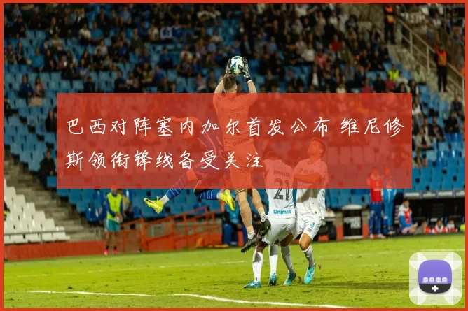 巴西对阵塞内加尔首发公布 维尼修斯领衔锋线备受关注