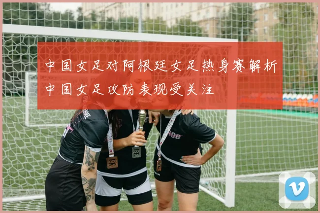 中国女足对阿根廷女足热身赛解析中国女足攻防表现受关注