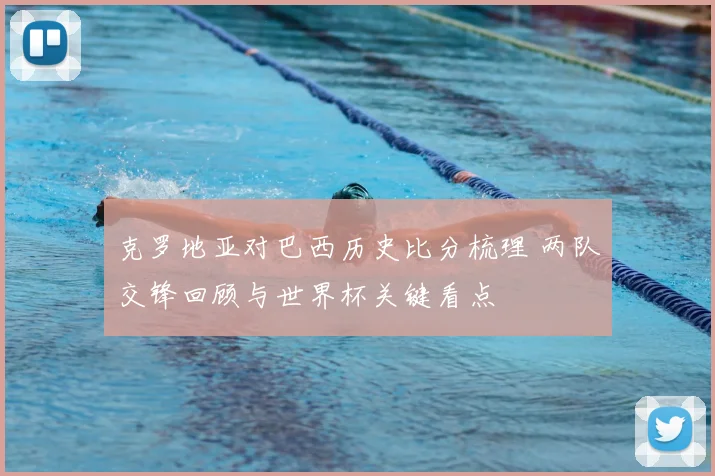 克罗地亚对巴西历史比分梳理 两队交锋回顾与世界杯关键看点