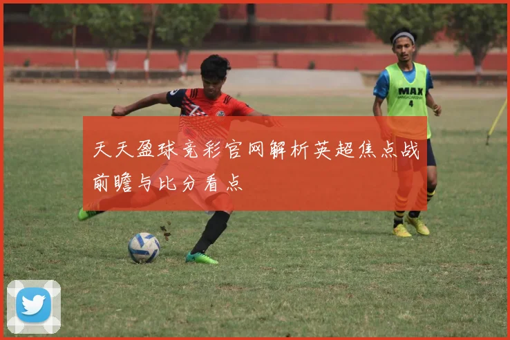 天天盈球竞彩官网解析英超焦点战前瞻与比分看点