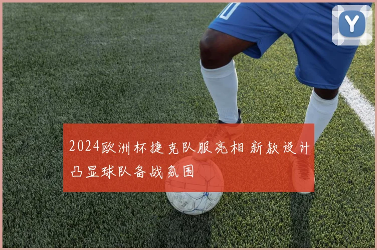 2024欧洲杯捷克队服亮相 新款设计凸显球队备战氛围
