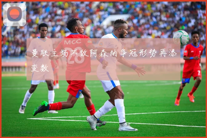 曼联主场不敌阿森纳争冠形势再添变数