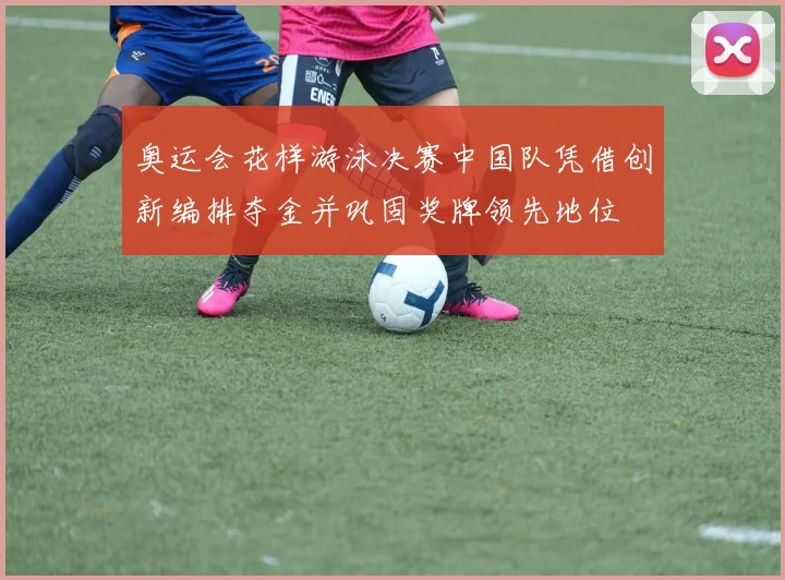 奥运会花样游泳决赛中国队凭借创新编排夺金并巩固奖牌领先地位