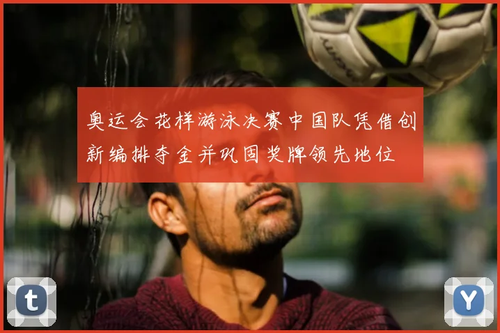 奥运会花样游泳决赛中国队凭借创新编排夺金并巩固奖牌领先地位