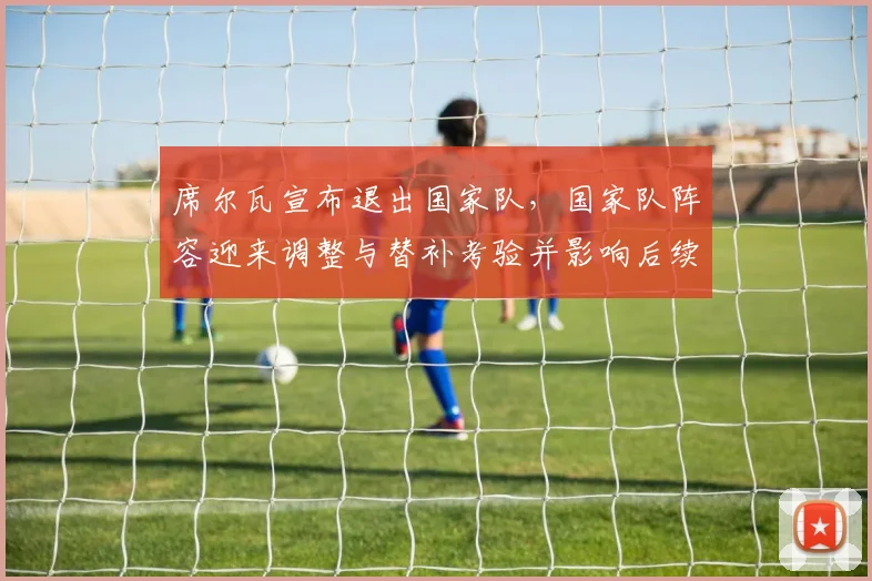 席尔瓦宣布退出国家队，国家队阵容迎来调整与替补考验并影响后续备战安排