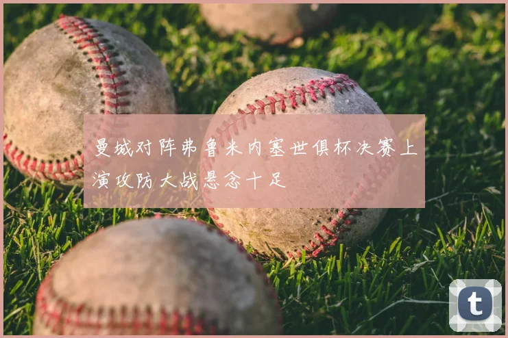 曼城对阵弗鲁米内塞世俱杯决赛上演攻防大战悬念十足