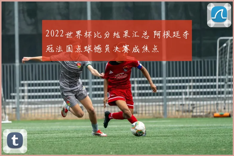 2022世界杯比分结果汇总 阿根廷夺冠法国点球憾负决赛成焦点