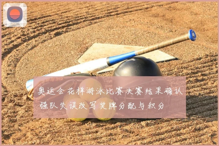 奥运会花样游泳比赛决赛结果确认 强队失误改写奖牌分配与积分