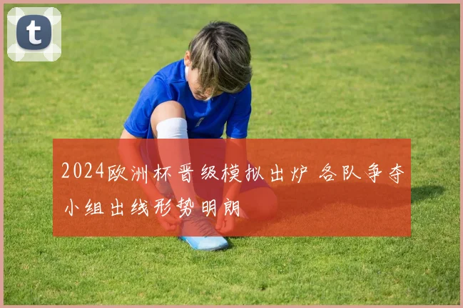 2024欧洲杯晋级模拟出炉 各队争夺小组出线形势明朗
